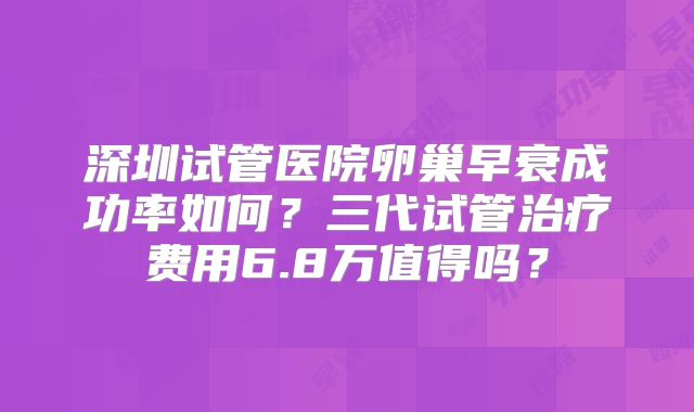 深圳试管医院卵巢早衰成功率如何？三代试管治疗费用6.8万值得吗？