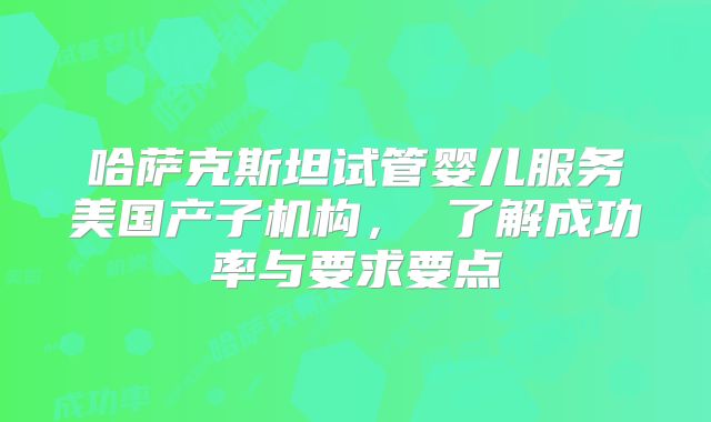 哈萨克斯坦试管婴儿服务美国产子机构, 了解成功率与要求要点
