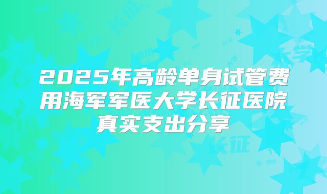 2025年高龄单身试管费用海军军医大学长征医院真实支出分享
