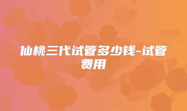 仙桃三代试管多少钱-试管费用