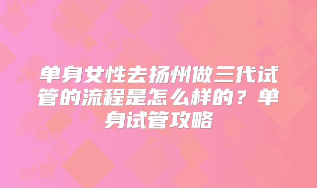 单身女性去扬州做三代试管的流程是怎么样的?单身试管攻略
