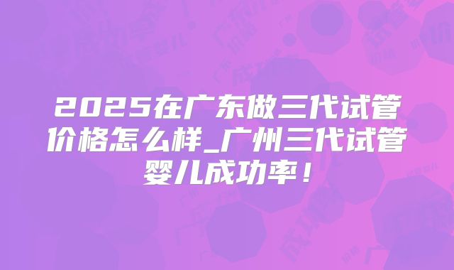 2025在广东做三代试管价格怎么样_广州三代试管婴儿成功率!