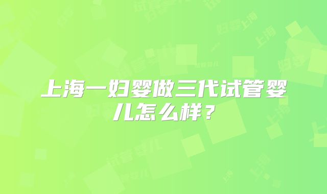 上海一妇婴做三代试管婴儿怎么样？