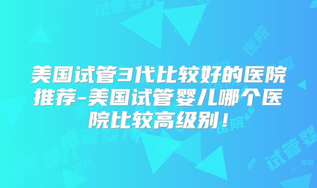 美国试管3代比较好的医院推荐-美国试管婴儿哪个医院比较高级别！