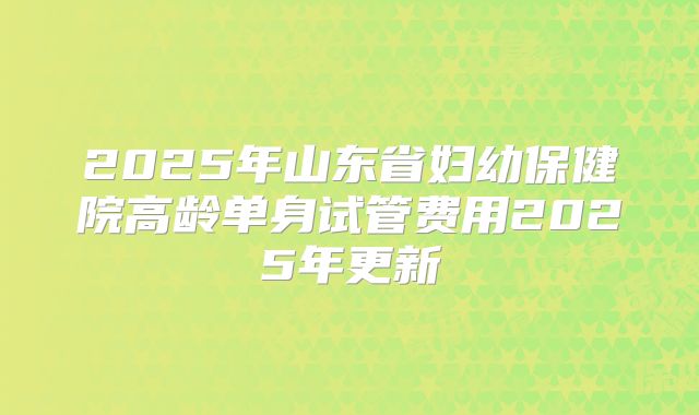 2025年山东省妇幼保健院高龄单身试管费用2025年更新