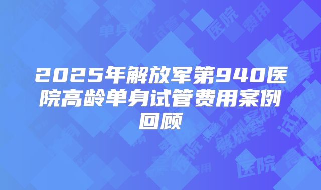 2025年解放军第940医院高龄单身试管费用案例回顾