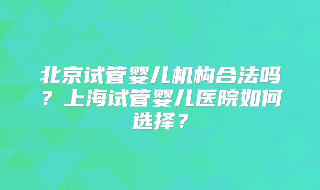 北京试管婴儿机构合法吗？上海试管婴儿医院如何选择？