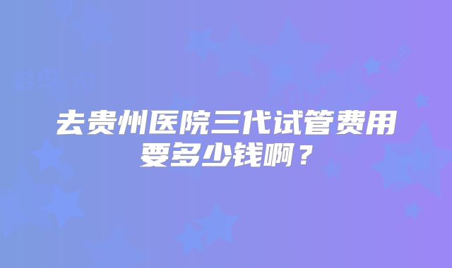去贵州医院三代试管费用要多少钱啊?