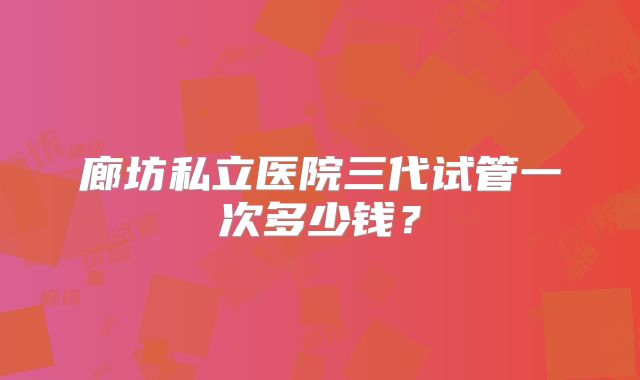 廊坊私立医院三代试管一次多少钱?