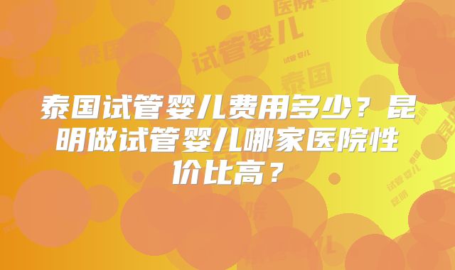 泰国试管婴儿费用多少?昆明做试管婴儿哪家医院性价比高?