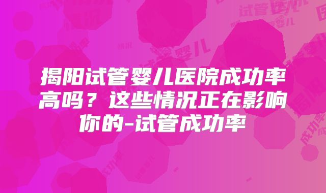 揭阳试管婴儿医院成功率高吗？这些情况正在影响你的-试管成功率