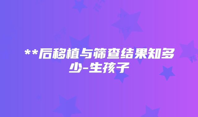 **后移植与筛查结果知多少-生孩子