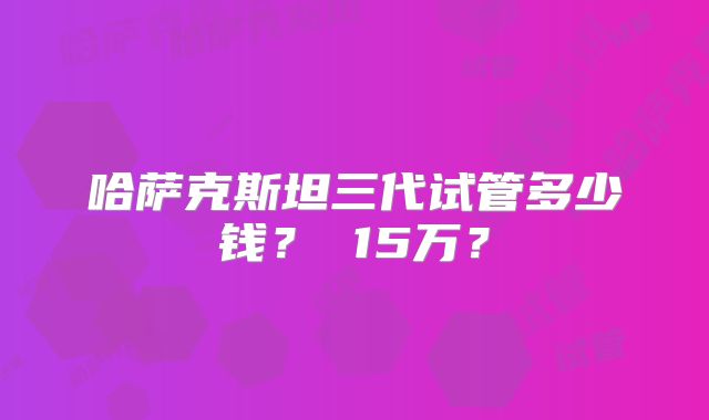 哈萨克斯坦三代试管多少钱? 15万?