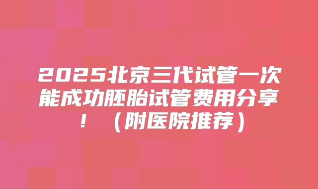 2025北京三代试管一次能成功胚胎试管费用分享!(附医院推荐)