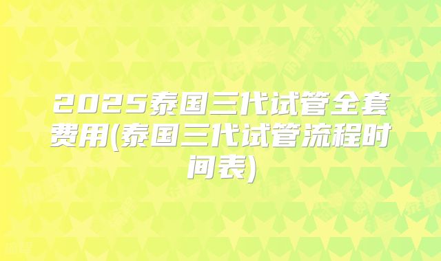 2025泰国三代试管全套费用(泰国三代试管流程时间表)