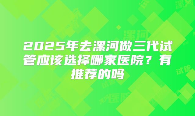 2025年去漯河做三代试管应该选择哪家医院？有推荐的吗