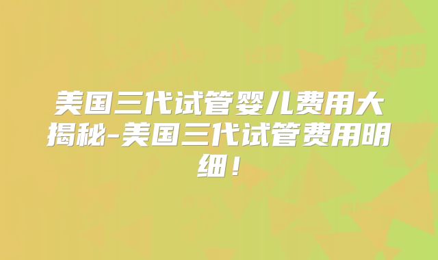 美国三代试管婴儿费用大揭秘-美国三代试管费用明细！
