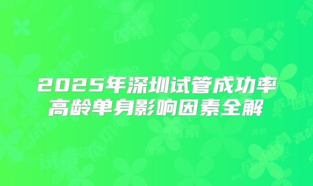 2025年深圳试管成功率高龄单身影响因素全解