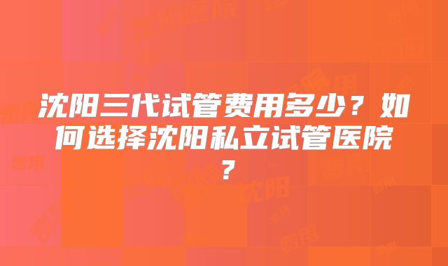 沈阳三代试管费用多少?如何选择沈阳私立试管医院?