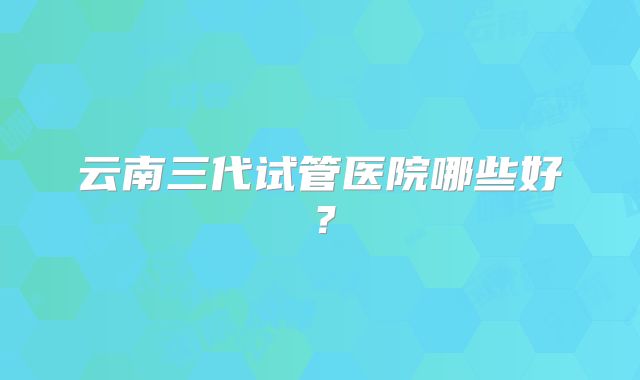 云南三代试管医院哪些好?