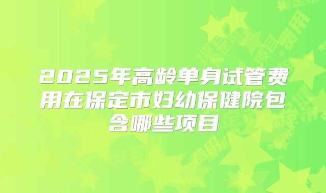 2025年高龄单身试管费用在保定市妇幼保健院包含哪些项目