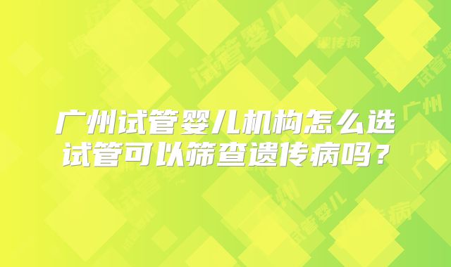 广州试管婴儿机构怎么选试管可以筛查遗传病吗?