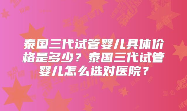 泰国三代试管婴儿具体价格是多少?泰国三代试管婴儿怎么选对医院?