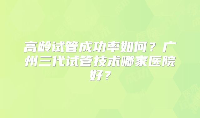 高龄试管成功率如何？广州三代试管技术哪家医院好？