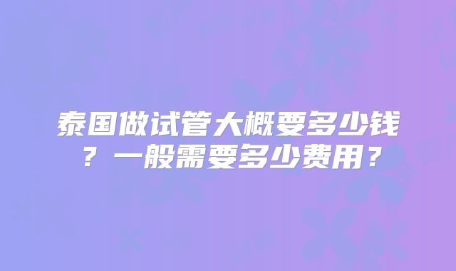 泰国做试管大概要多少钱?一般需要多少费用?
