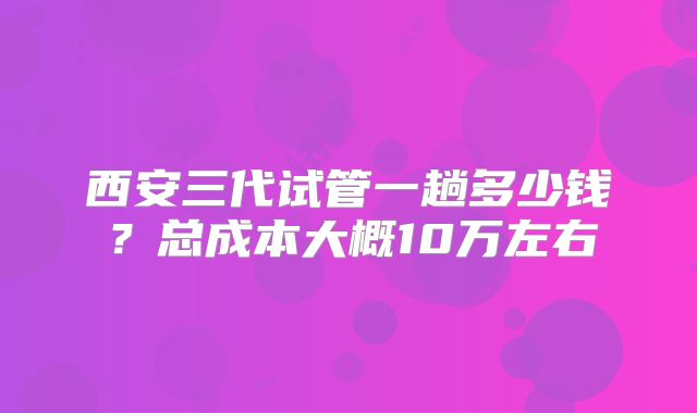 西安三代试管一趟多少钱？总成本大概10万左右