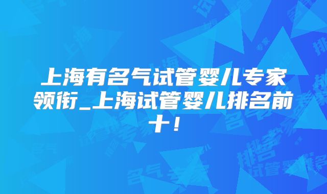 上海有名气试管婴儿专家领衔_上海试管婴儿排名前十!