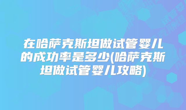 在哈萨克斯坦做试管婴儿的成功率是多少(哈萨克斯坦做试管婴儿攻略)