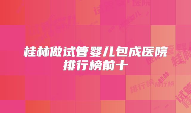 桂林做试管婴儿包成医院排行榜前十