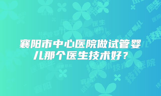 襄阳市中心医院做试管婴儿那个医生技术好?