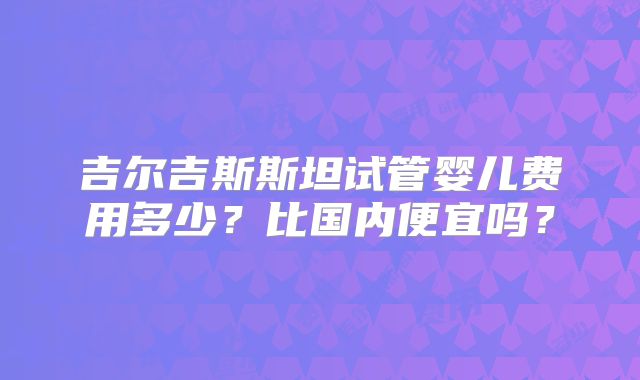 吉尔吉斯斯坦试管婴儿费用多少?比国内便宜吗?