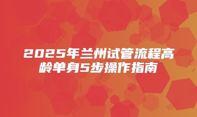 2025年兰州试管流程高龄单身5步操作指南