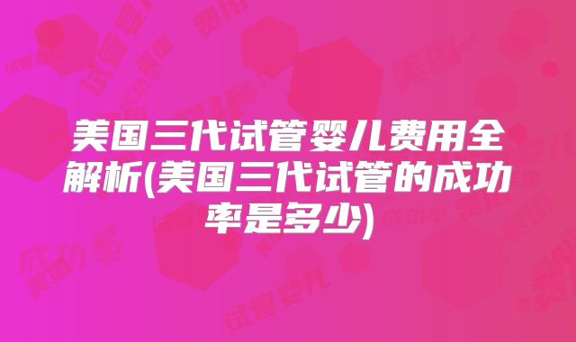 美国三代试管婴儿费用全解析(美国三代试管的成功率是多少)