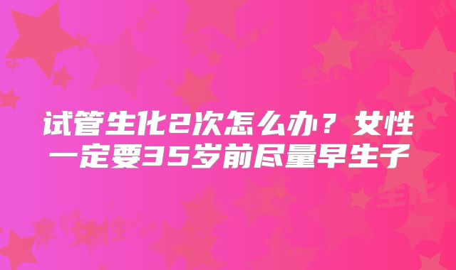 试管生化2次怎么办？女性一定要35岁前尽量早生子