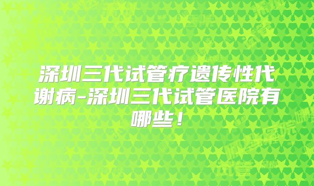 深圳三代试管疗遗传性代谢病-深圳三代试管医院有哪些!