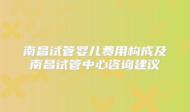 南昌试管婴儿费用构成及南昌试管中心咨询建议