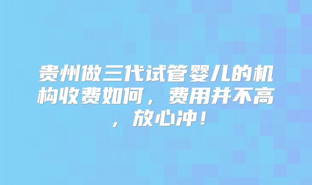贵州做三代试管婴儿的机构收费如何,费用并不高,放心冲!