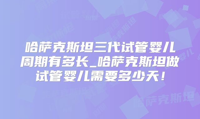 哈萨克斯坦三代试管婴儿周期有多长_哈萨克斯坦做试管婴儿需要多少天!