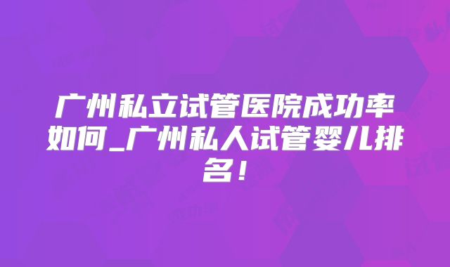 广州私立试管医院成功率如何_广州私人试管婴儿排名!
