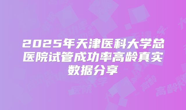 2025年天津医科大学总医院试管成功率高龄真实数据分享