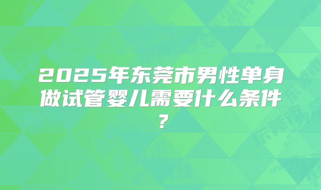 2025年东莞市男性单身做试管婴儿需要什么条件?