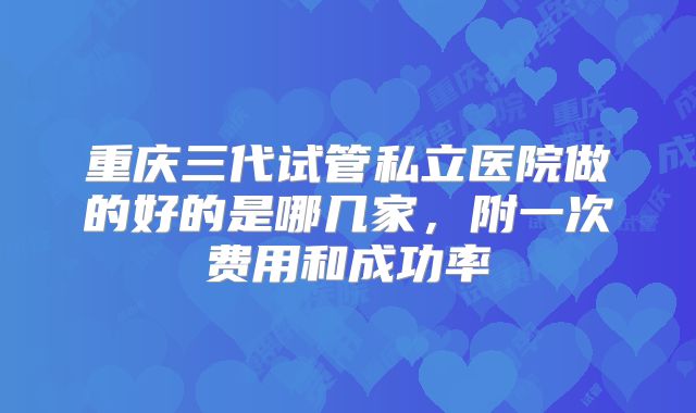 重庆三代试管私立医院做的好的是哪几家,附一次费用和成功率
