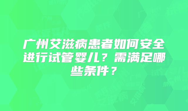 广州艾滋病患者如何安全进行试管婴儿?需满足哪些条件?
