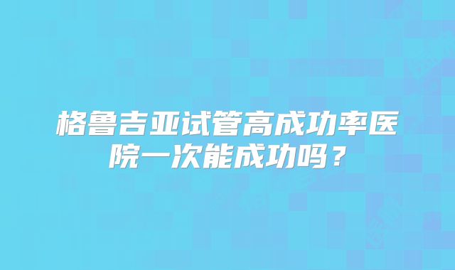 格鲁吉亚试管高成功率医院一次能成功吗？