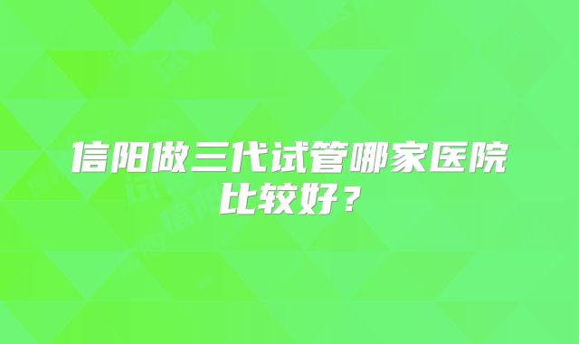 信阳做三代试管哪家医院比较好?