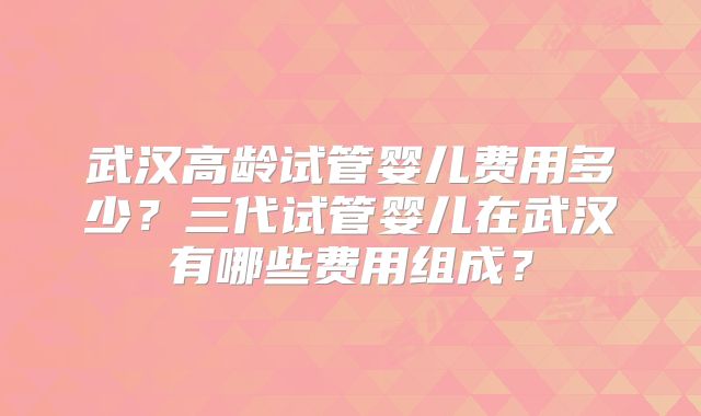 武汉高龄试管婴儿费用多少？三代试管婴儿在武汉有哪些费用组成？